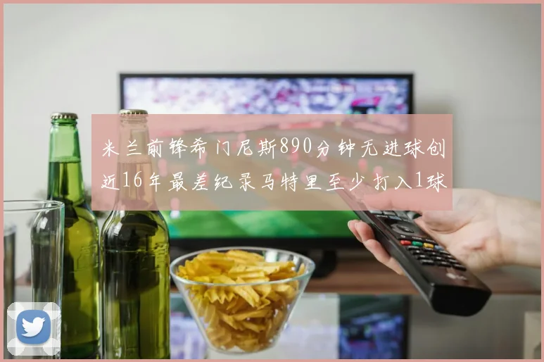 米兰前锋希门尼斯890分钟无进球创近16年最差纪录马特里至少打入1球