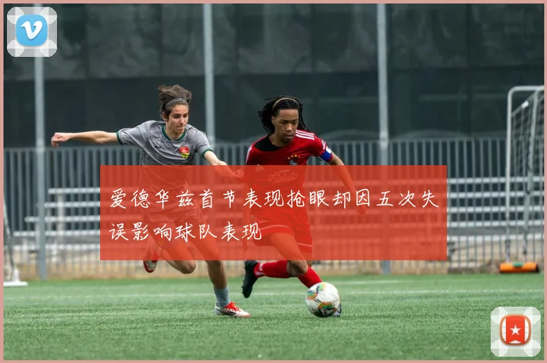 爱德华兹首节表现抢眼却因五次失误影响球队表现