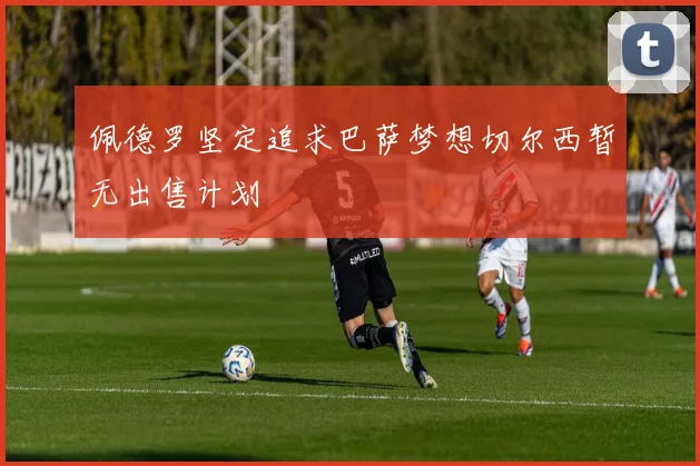 佩德罗坚定追求巴萨梦想切尔西暂无出售计划