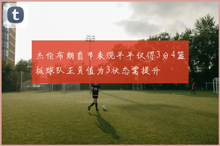 杰伦布朗首节表现平平仅得3分4篮板球队正负值为3状态需提升