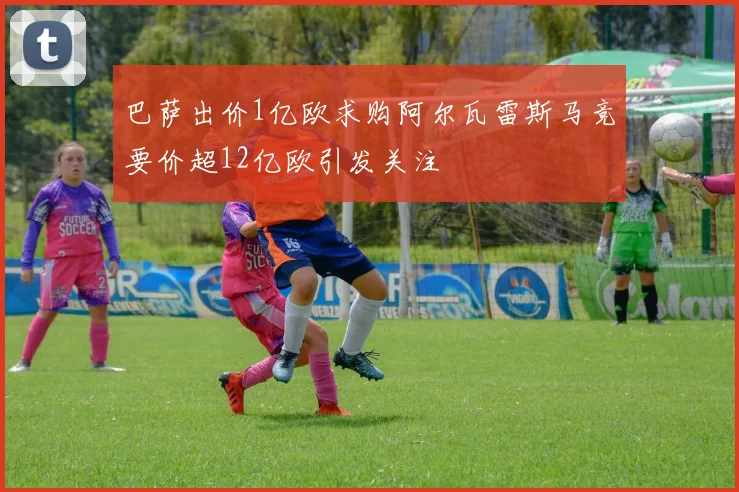 巴萨出价1亿欧求购阿尔瓦雷斯马竞要价超12亿欧引发关注