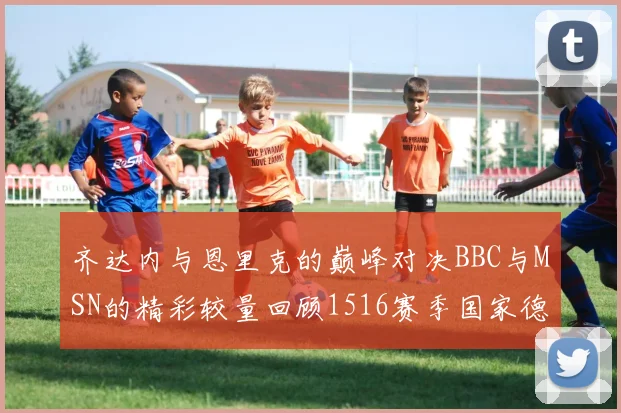 齐达内与恩里克的巅峰对决BBC与MSN的精彩较量回顾1516赛季国家德比