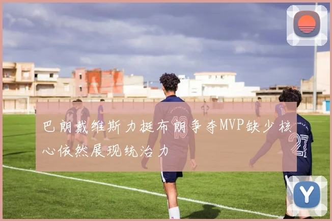 巴朗戴维斯力挺布朗争夺MVP缺少核心依然展现统治力