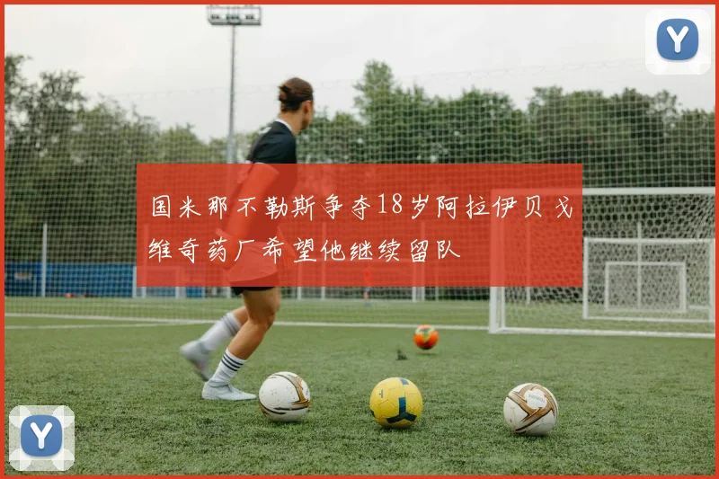 国米那不勒斯争夺18岁阿拉伊贝戈维奇药厂希望他继续留队