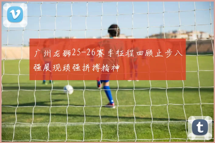 广州龙狮25-26赛季征程回顾止步八强展现顽强拼搏精神