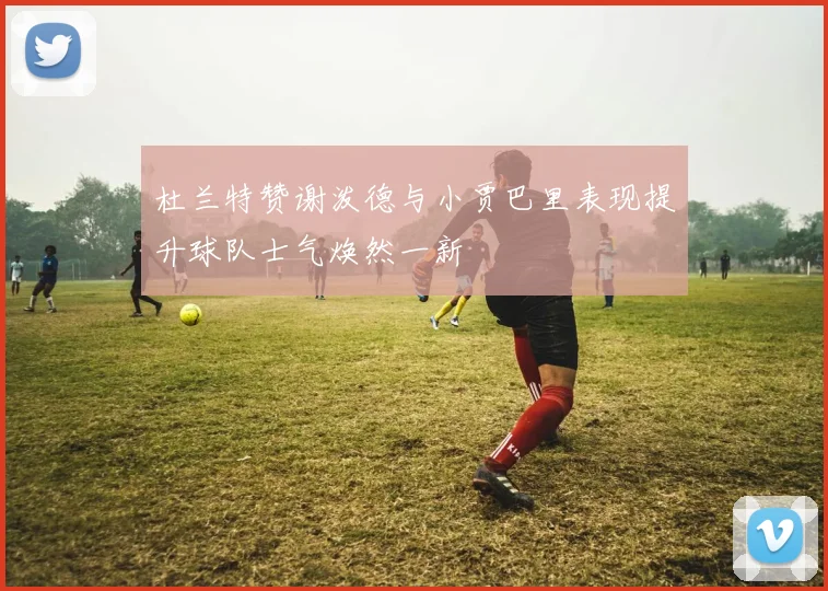 杜兰特赞谢泼德与小贾巴里表现提升球队士气焕然一新