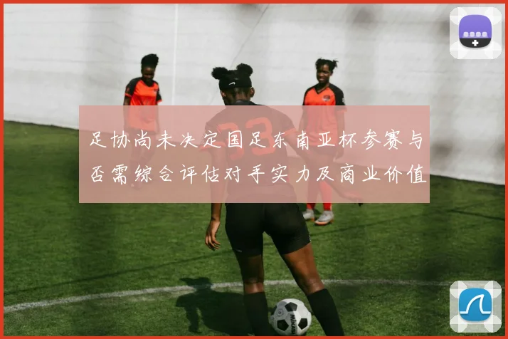 足协尚未决定国足东南亚杯参赛与否需综合评估对手实力及商业价值