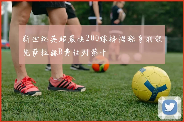 新世纪英超最快200球榜揭晓亨利领先萨拉赫B费位列第十