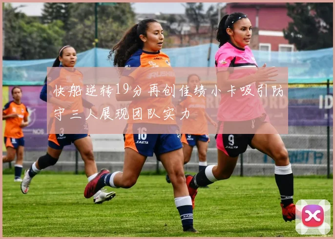 快船逆转19分再创佳绩小卡吸引防守三人展现团队实力