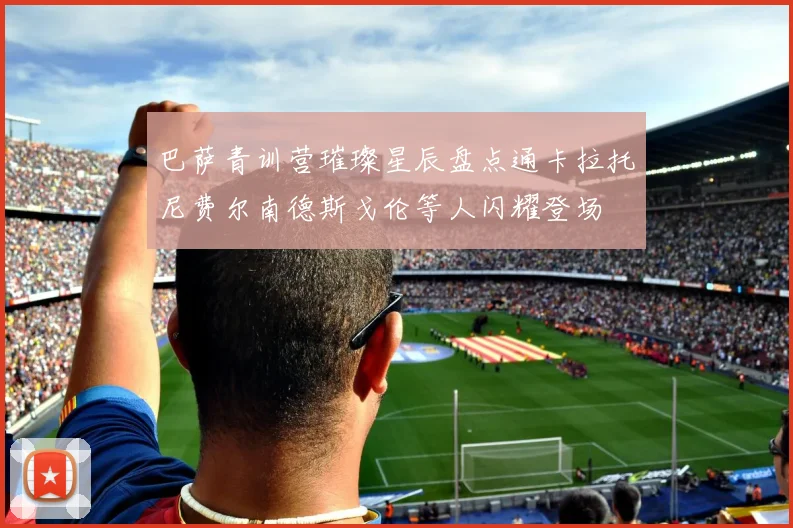 巴萨青训营璀璨星辰盘点通卡拉托尼费尔南德斯戈伦等人闪耀登场