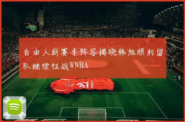 自由人新赛季阵容揭晓韩旭顺利留队继续征战WNBA