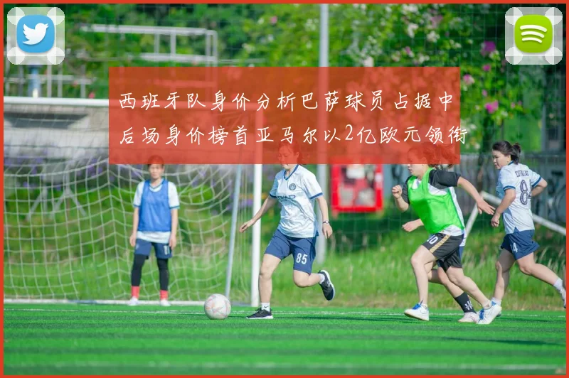 西班牙队身价分析巴萨球员占据中后场身价榜首亚马尔以2亿欧元领衔