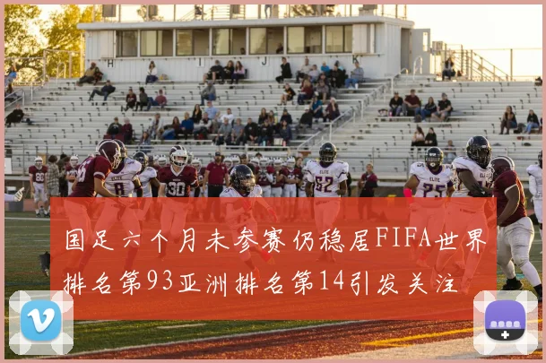国足六个月未参赛仍稳居FIFA世界排名第93亚洲排名第14引发关注