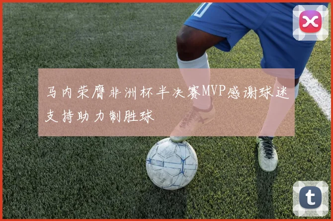 马内荣膺非洲杯半决赛MVP感谢球迷支持助力制胜球