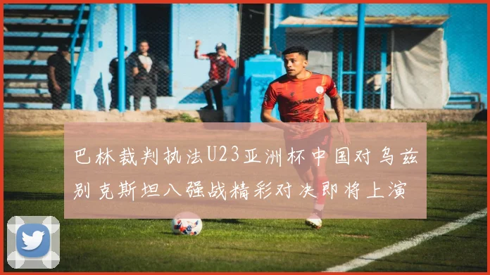 巴林裁判执法U23亚洲杯中国对乌兹别克斯坦八强战精彩对决即将上演