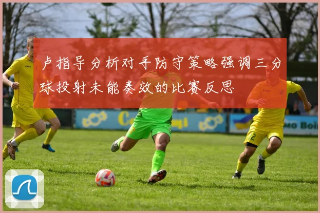 卢指导分析对手防守策略强调三分球投射未能奏效的比赛反思
