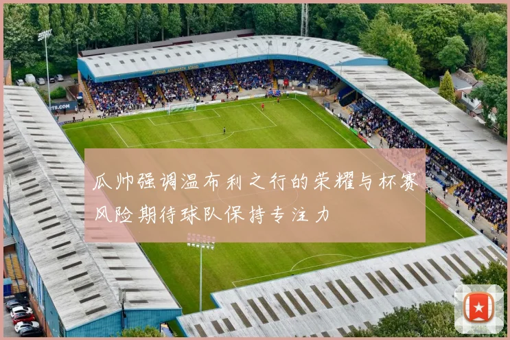 瓜帅强调温布利之行的荣耀与杯赛风险期待球队保持专注力