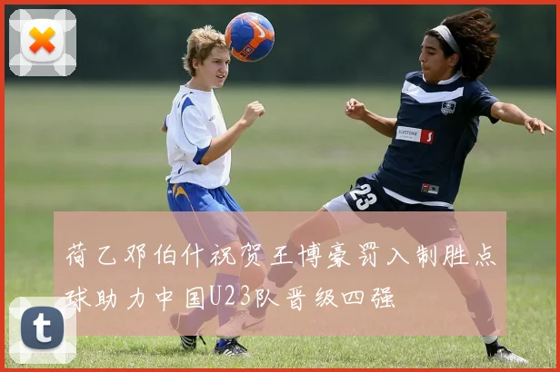 荷乙邓伯什祝贺王博豪罚入制胜点球助力中国U23队晋级四强