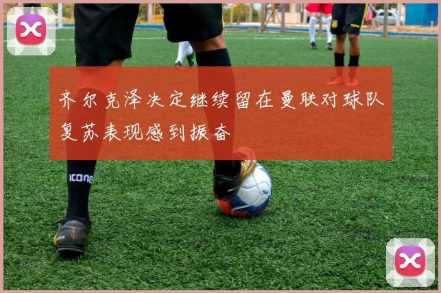 齐尔克泽决定继续留在曼联对球队复苏表现感到振奋
