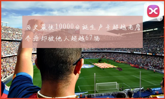历史最快10000分诞生卢卡超越老詹乔丹却被他人超越67场