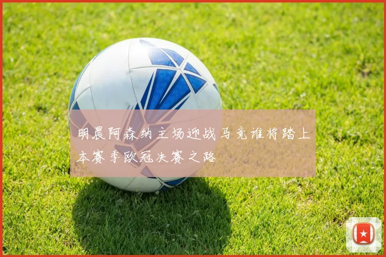 明晨阿森纳主场迎战马竞谁将踏上本赛季欧冠决赛之路