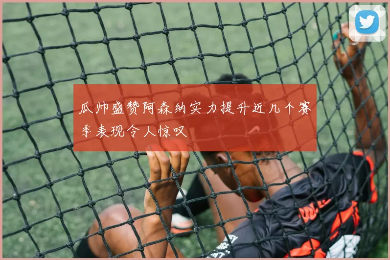 瓜帅盛赞阿森纳实力提升近几个赛季表现令人惊叹