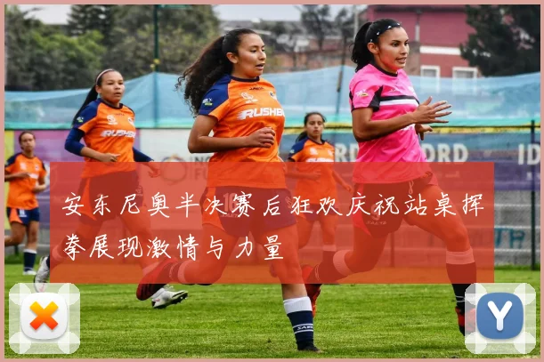 安东尼奥半决赛后狂欢庆祝站桌挥拳展现激情与力量
