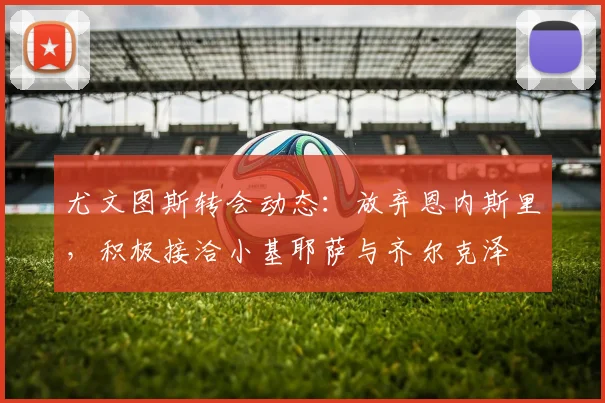 尤文图斯转会动态：放弃恩内斯里，积极接洽小基耶萨与齐尔克泽